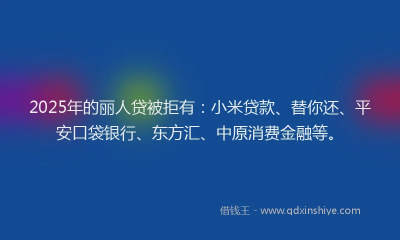 2025年的丽人贷被拒有：小米贷款、替你还、平安口袋银行、东方汇、中原消费金融等。