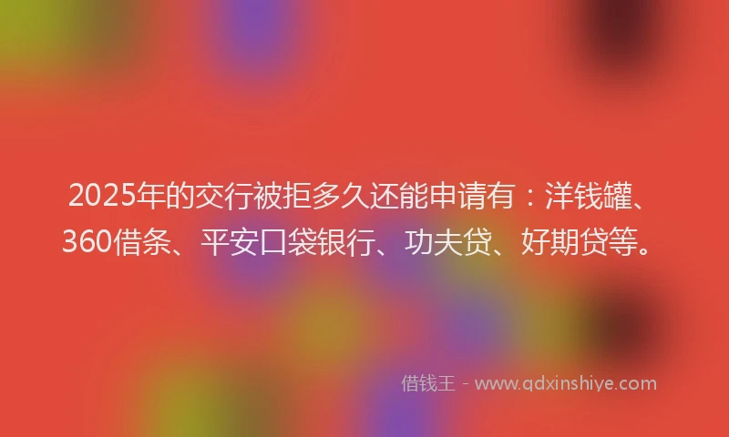 2025年的交行被拒多久还能申请有：洋钱罐、360借条、平安口袋银行、功夫贷、好期贷等。