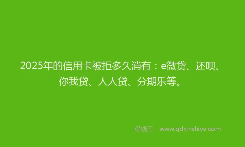 2025年的信用卡被拒多久消有：e微贷、还呗、你我贷、人人贷、分期乐等。