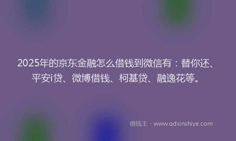 2025年的京东金融怎么借钱到微信有：替你还、平安i贷、微博借钱、柯基贷、融逸花等。