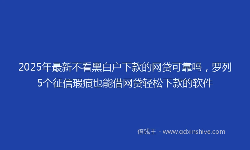 2025年最新不看黑白户下款的网贷可靠吗，罗列5个征信瑕疵也能借网贷轻松下款的软件