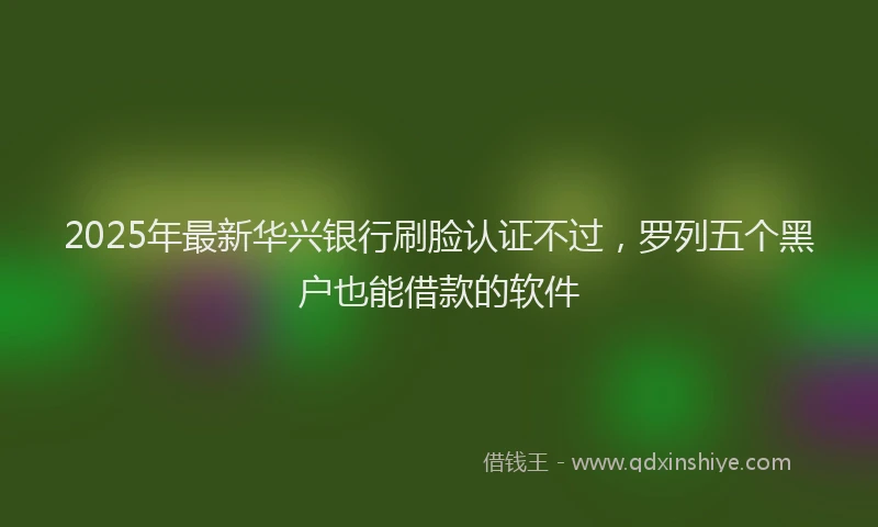 2025年最新华兴银行刷脸认证不过，罗列五个黑户也能借款的软件