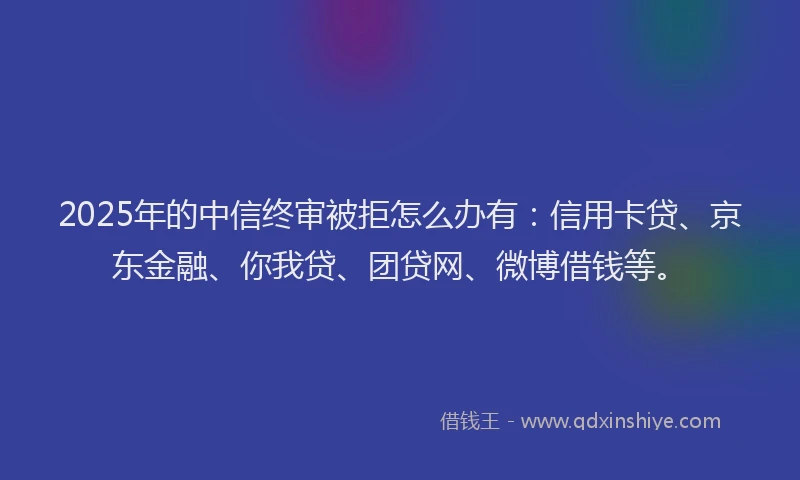 2025年的中信终审被拒怎么办有：信用卡贷、京东金融、你我贷、团贷网、微博借钱等。