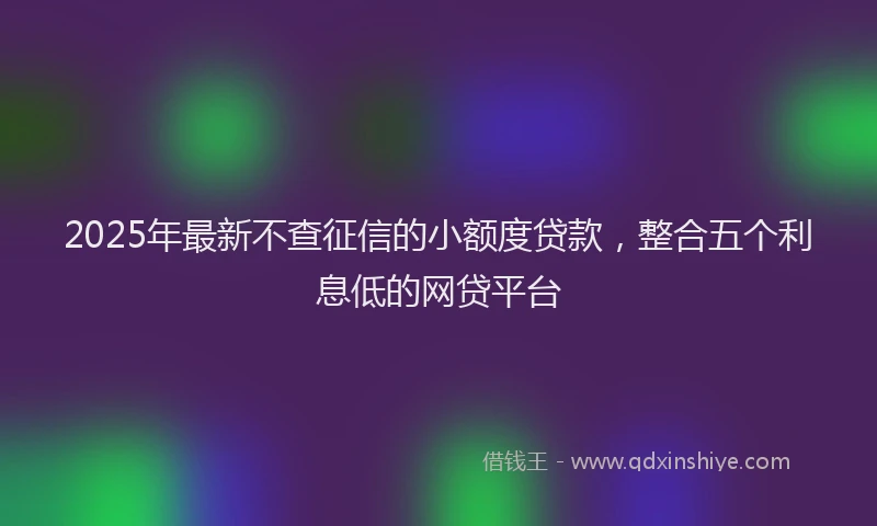 2025年最新不查征信的小额度贷款，整合五个利息低的网贷平台