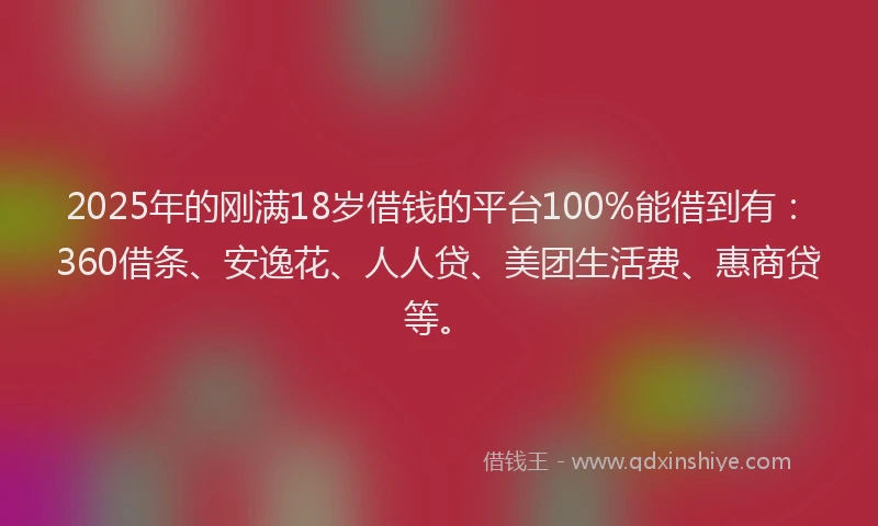 2025年的刚满18岁借钱的平台100%能借到有：360借条、安逸花、人人贷、美团生活费、惠商贷等。