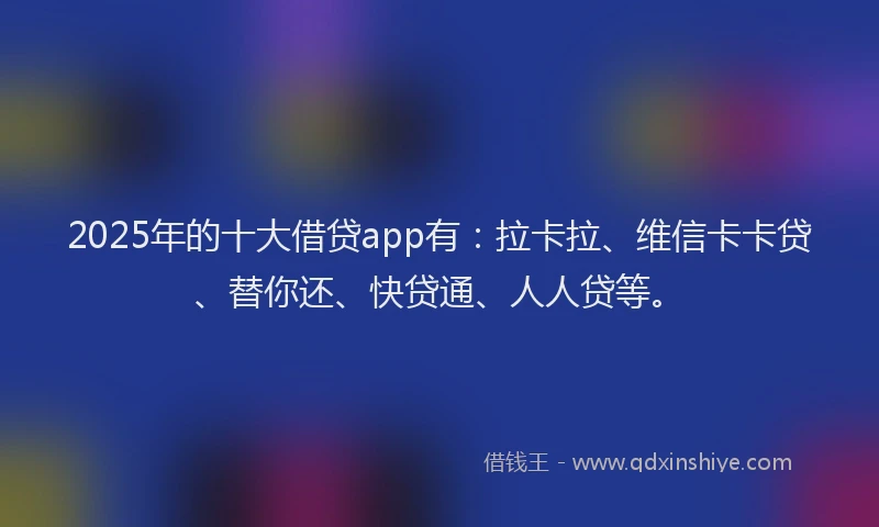 2025年的十大借贷app有：拉卡拉、维信卡卡贷、替你还、快贷通、人人贷等。