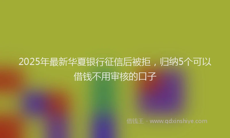 2025年最新华夏银行征信后被拒，归纳5个可以借钱不用审核的口子