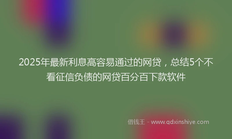 2025年最新利息高容易通过的网贷，总结5个不看征信负债的网贷百分百下款软件