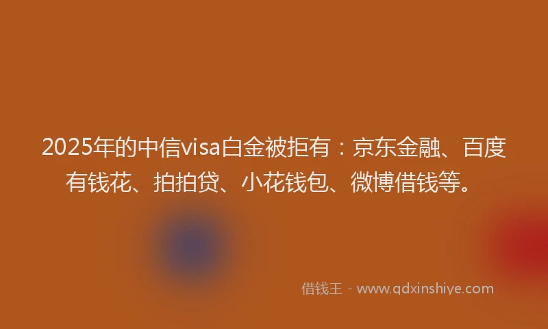 2025年的中信visa白金被拒有：京东金融、百度有钱花、拍拍贷、小花钱包、微博借钱等。