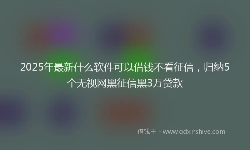 2025年最新什么软件可以借钱不看征信，归纳5个无视网黑征信黑3万贷款