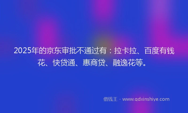 2025年的京东审批不通过有：拉卡拉、百度有钱花、快贷通、惠商贷、融逸花等。