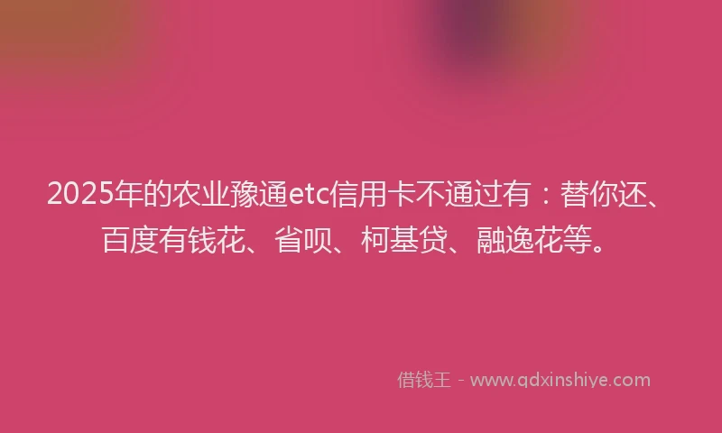 2025年的农业豫通etc信用卡不通过有：替你还、百度有钱花、省呗、柯基贷、融逸花等。
