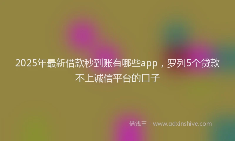 2025年最新借款秒到账有哪些app，罗列5个贷款不上诚信平台的口子