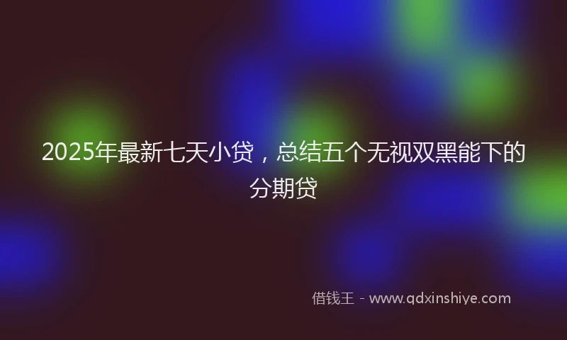 2025年最新七天小贷，总结五个无视双黑能下的分期贷
