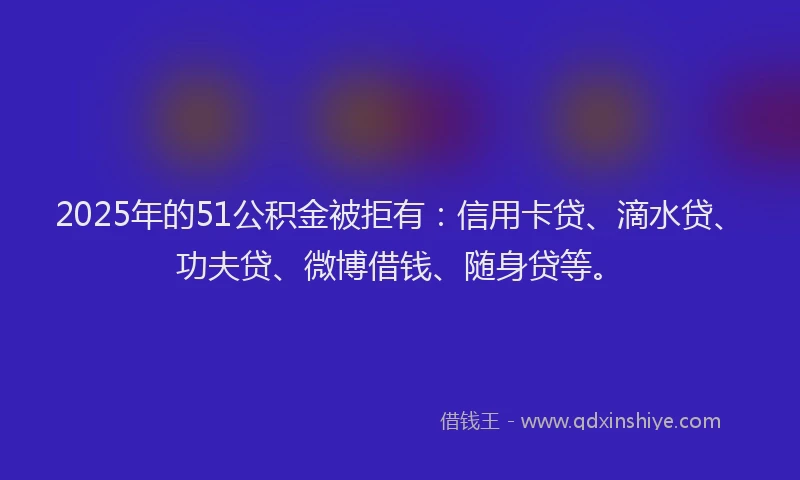 2025年的51公积金被拒有：信用卡贷、滴水贷、功夫贷、微博借钱、随身贷等。