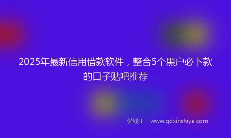 2025年最新信用借款软件，整合5个黑户必下款的口子贴吧推荐