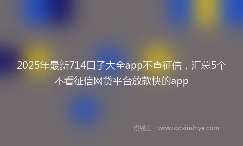 2025年最新714口子大全app不查征信，汇总5个不看征信网贷平台放款快的app