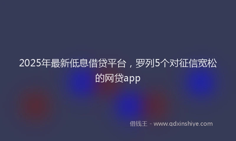 2025年最新低息借贷平台，罗列5个对征信宽松的网贷app