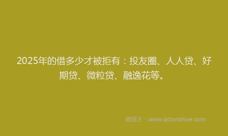 2025年的借多少才被拒有：投友圈、人人贷、好期贷、微粒贷、融逸花等。