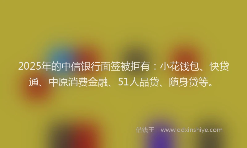 2025年的中信银行面签被拒有：小花钱包、快贷通、中原消费金融、51人品贷、随身贷等。