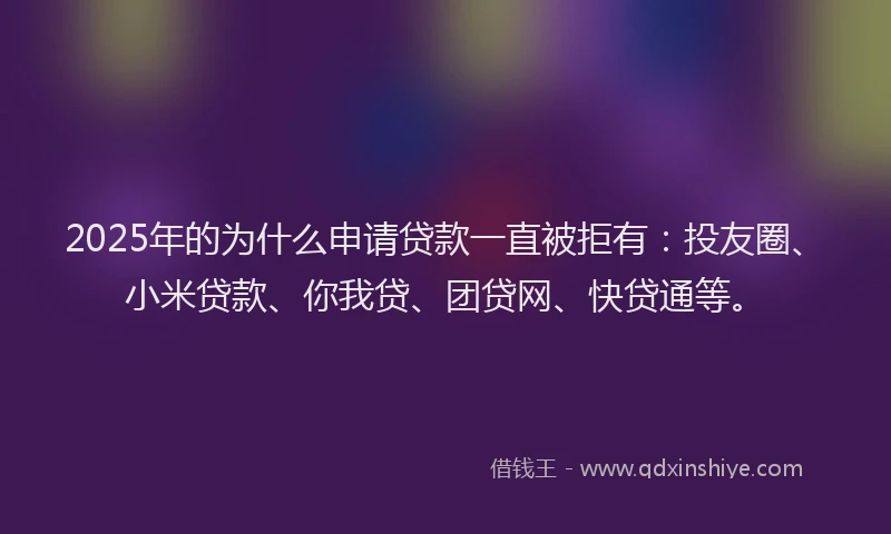 2025年的为什么申请贷款一直被拒有：投友圈、小米贷款、你我贷、团贷网、快贷通等。