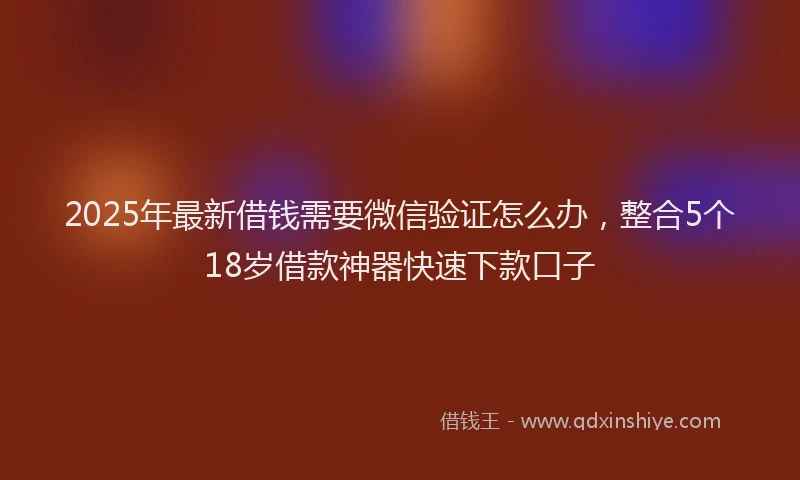 2025年最新借钱需要微信验证怎么办，整合5个18岁借款神器快速下款口子