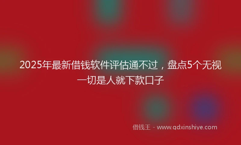 2025年最新借钱软件评估通不过，盘点5个无视一切是人就下款口子