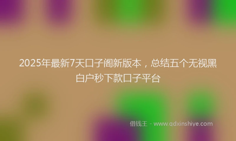 2025年最新7天口子阁新版本，总结五个无视黑白户秒下款口子平台