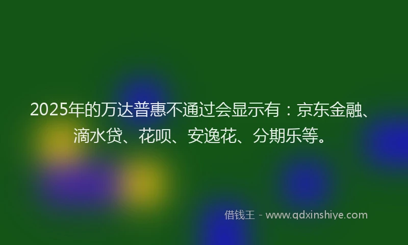 2025年的万达普惠不通过会显示有：京东金融、滴水贷、花呗、安逸花、分期乐等。