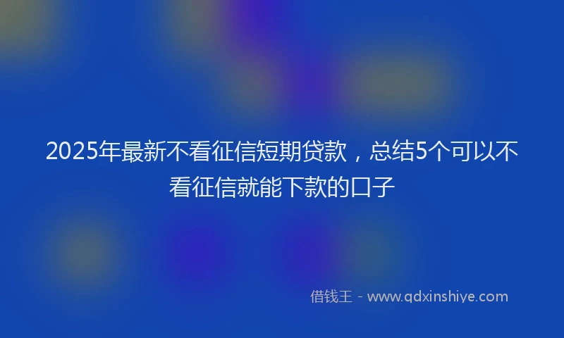 2025年最新不看征信短期贷款，总结5个可以不看征信就能下款的口子