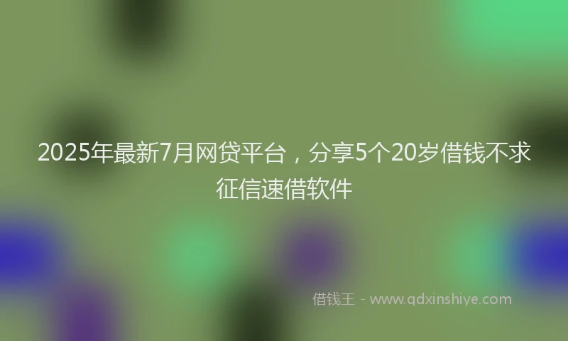 2025年最新7月网贷平台，分享5个20岁借钱不求征信速借软件