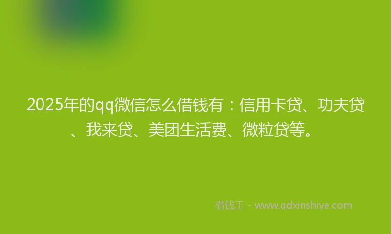 2025年的qq微信怎么借钱有：信用卡贷、功夫贷、我来贷、美团生活费、微粒贷等。