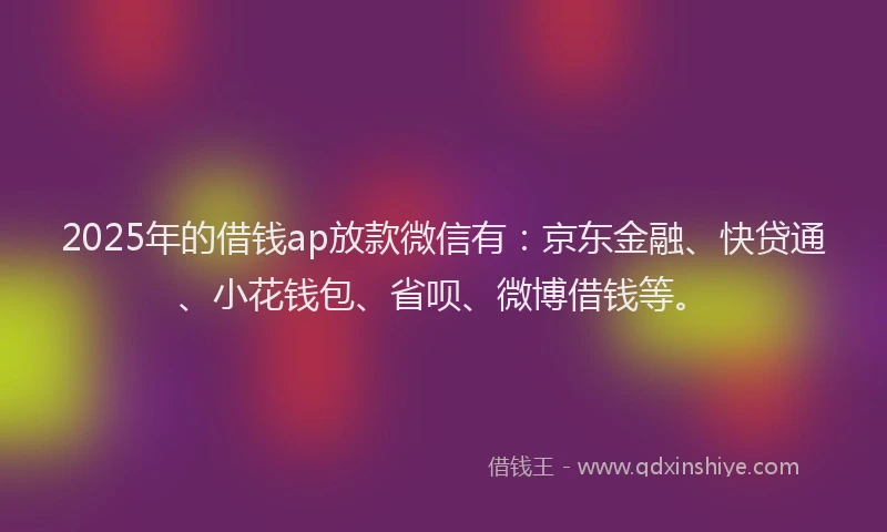 2025年的借钱ap放款微信有：京东金融、快贷通、小花钱包、省呗、微博借钱等。
