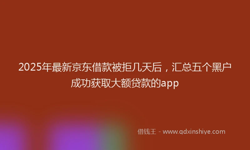 2025年最新京东借款被拒几天后，汇总五个黑户成功获取大额贷款的app