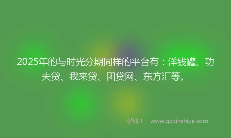2025年的与时光分期同样的平台有：洋钱罐、功夫贷、我来贷、团贷网、东方汇等。