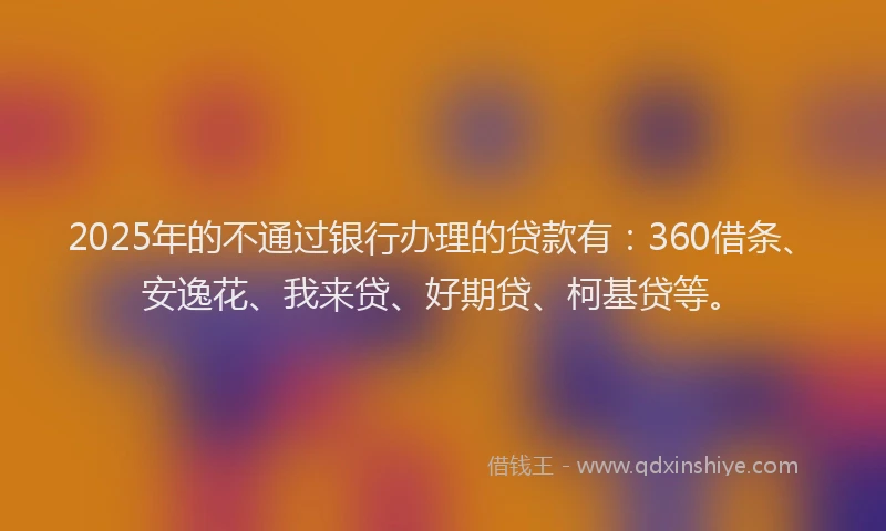 2025年的不通过银行办理的贷款有：360借条、安逸花、我来贷、好期贷、柯基贷等。