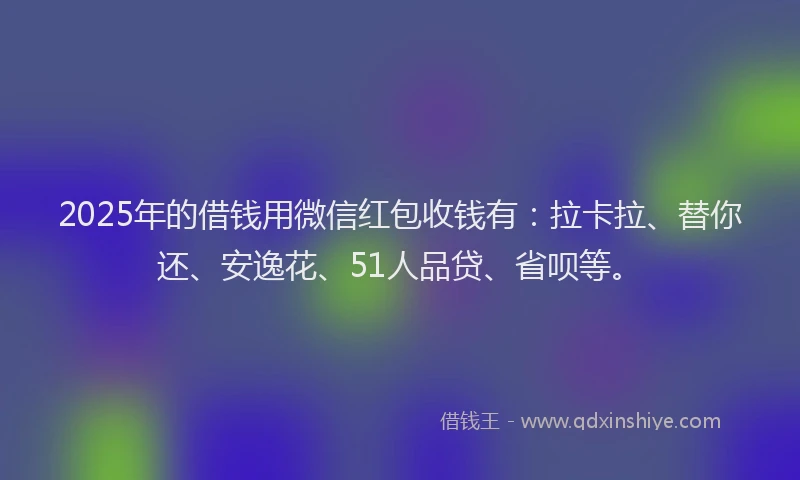 2025年的借钱用微信红包收钱有：拉卡拉、替你还、安逸花、51人品贷、省呗等。
