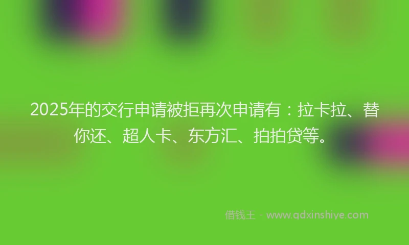 2025年的交行申请被拒再次申请有：拉卡拉、替你还、超人卡、东方汇、拍拍贷等。