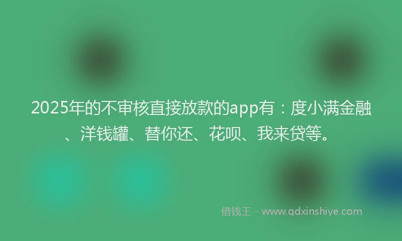 2025年的不审核直接放款的app有：度小满金融、洋钱罐、替你还、花呗、我来贷等。