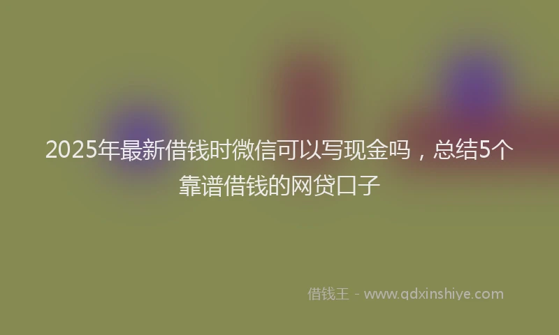 2025年最新借钱时微信可以写现金吗，总结5个靠谱借钱的网贷口子