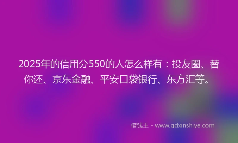 2025年的信用分550的人怎么样有：投友圈、替你还、京东金融、平安口袋银行、东方汇等。