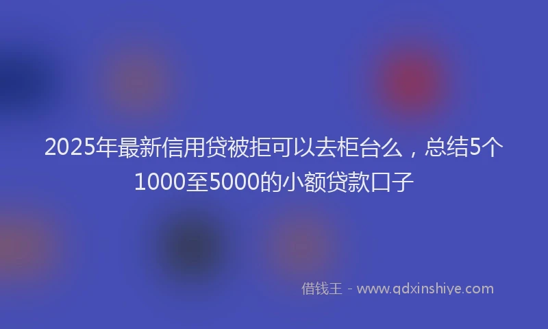 2025年最新信用贷被拒可以去柜台么，总结5个1000至5000的小额贷款口子
