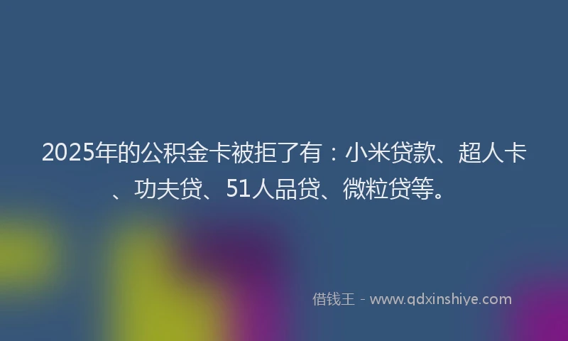 2025年的公积金卡被拒了有：小米贷款、超人卡、功夫贷、51人品贷、微粒贷等。