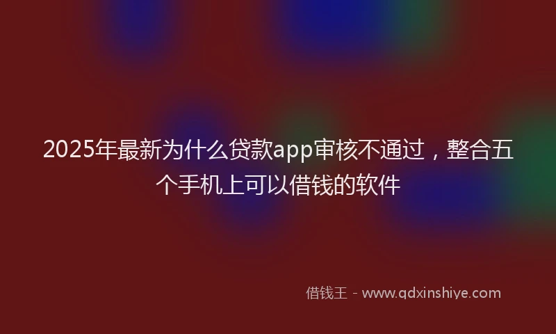 2025年最新为什么贷款app审核不通过，整合五个手机上可以借钱的软件