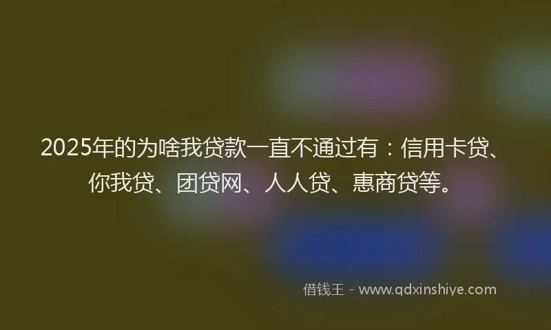 2025年的为啥我贷款一直不通过有：信用卡贷、你我贷、团贷网、人人贷、惠商贷等。