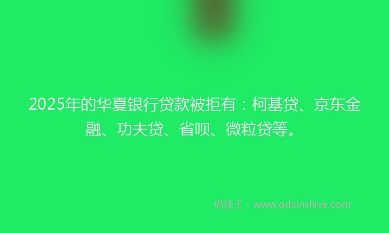 2025年的华夏银行贷款被拒有：柯基贷、京东金融、功夫贷、省呗、微粒贷等。