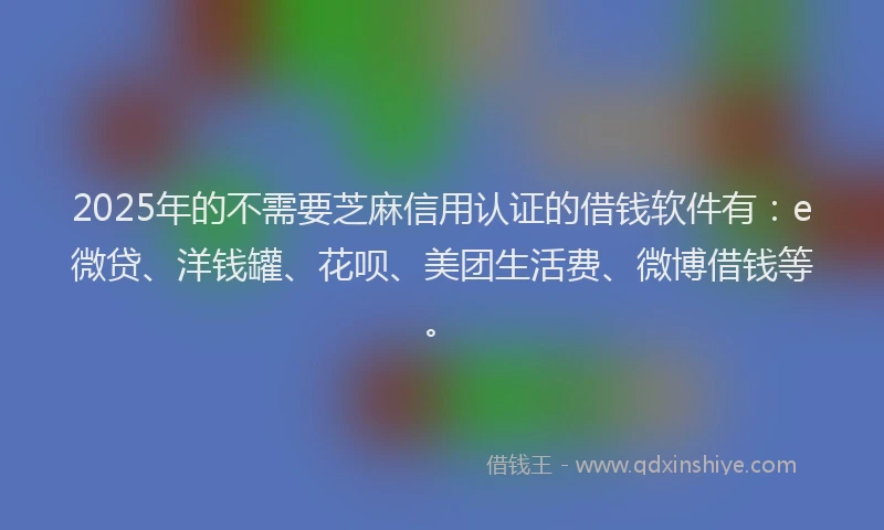 2025年的不需要芝麻信用认证的借钱软件有：e微贷、洋钱罐、花呗、美团生活费、微博借钱等。
