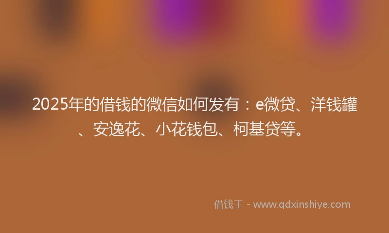 2025年的借钱的微信如何发有：e微贷、洋钱罐、安逸花、小花钱包、柯基贷等。