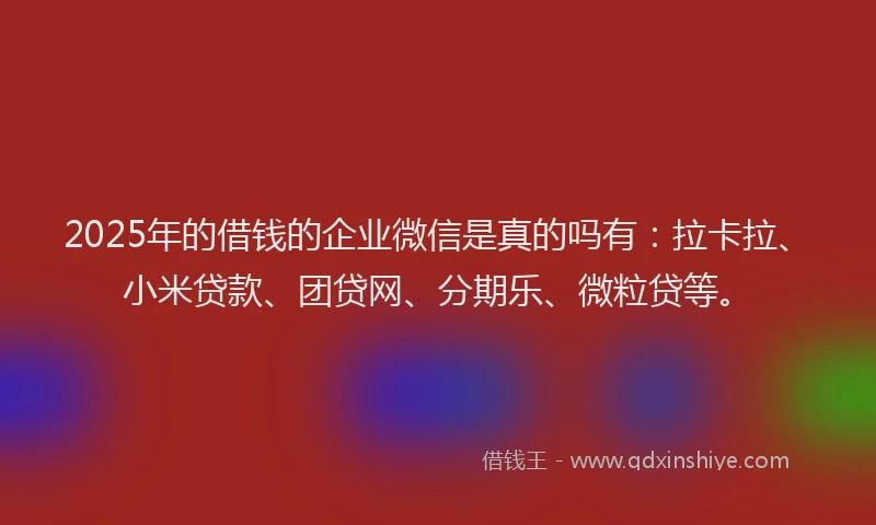 2025年的借钱的企业微信是真的吗有：拉卡拉、小米贷款、团贷网、分期乐、微粒贷等。