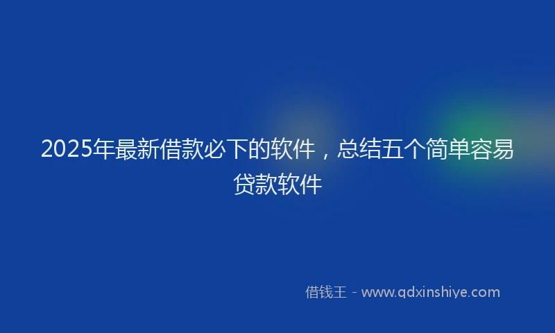2025年最新借款必下的软件，总结五个简单容易贷款软件
